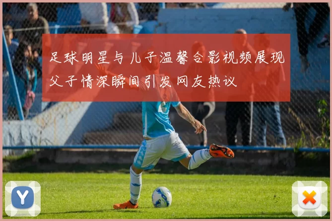 足球明星与儿子温馨合影视频展现父子情深瞬间引发网友热议