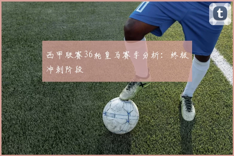 西甲联赛36轮皇马赛季分析：终极冲刺阶段