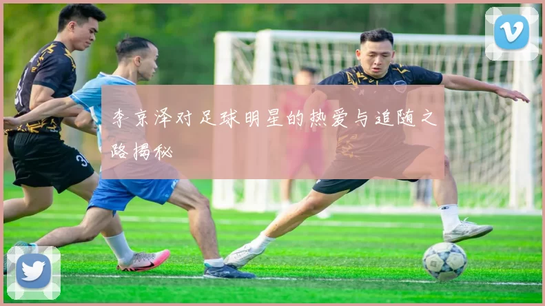 李京泽对足球明星的热爱与追随之路揭秘