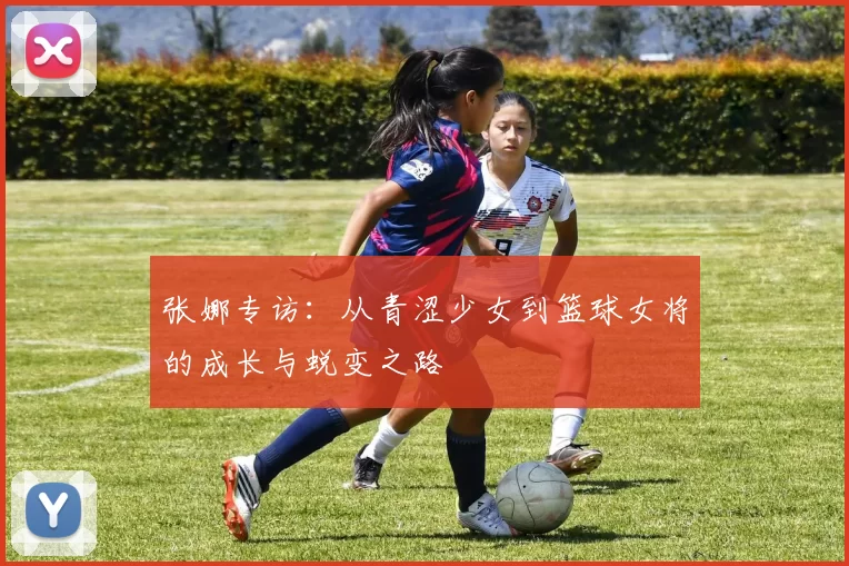 张娜专访：从青涩少女到篮球女将的成长与蜕变之路