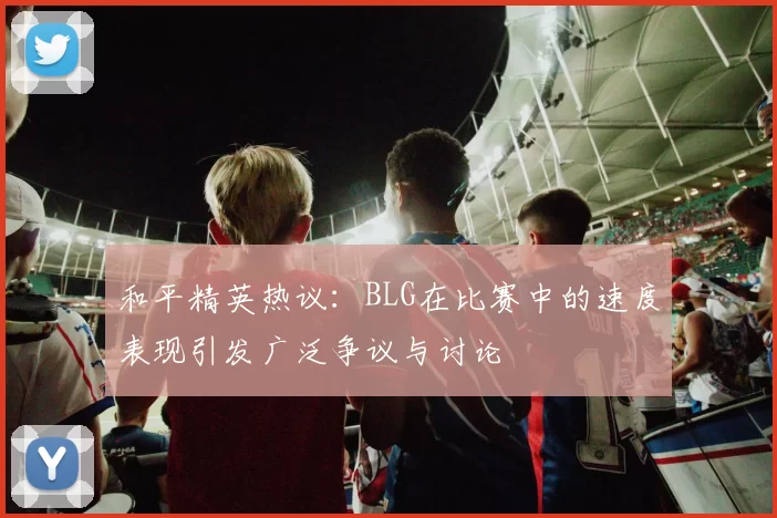 和平精英热议：BLG在比赛中的速度表现引发广泛争议与讨论