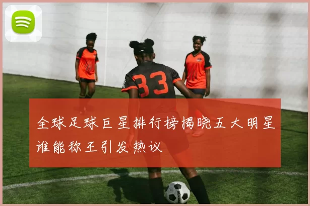 全球足球巨星排行榜揭晓五大明星谁能称王引发热议