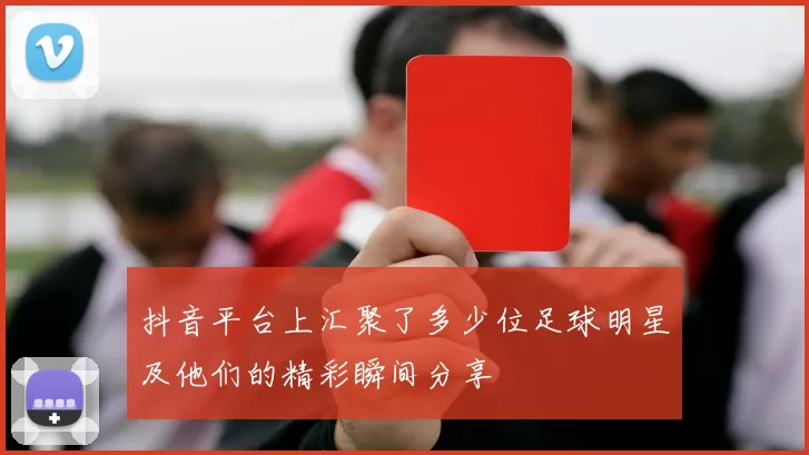 抖音平台上汇聚了多少位足球明星及他们的精彩瞬间分享