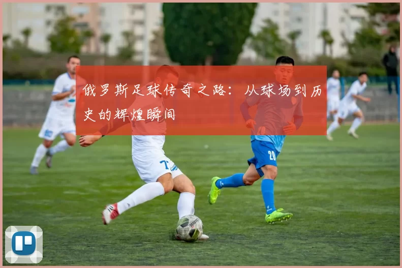 俄罗斯足球传奇之路：从球场到历史的辉煌瞬间
