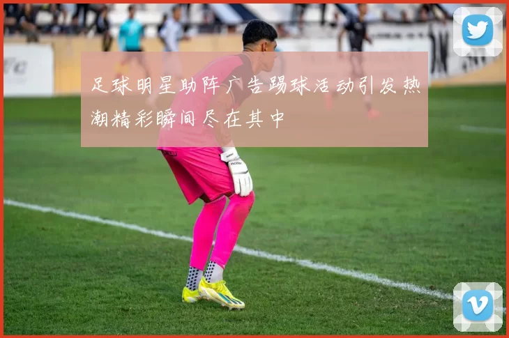 足球明星助阵广告踢球活动引发热潮精彩瞬间尽在其中