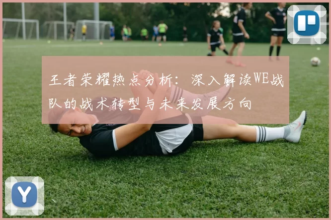 王者荣耀热点分析：深入解读WE战队的战术转型与未来发展方向
