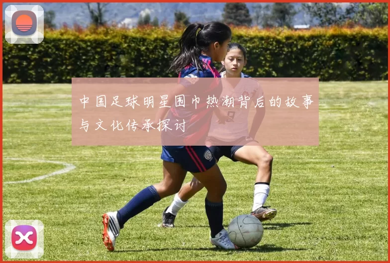 中国足球明星围巾热潮背后的故事与文化传承探讨