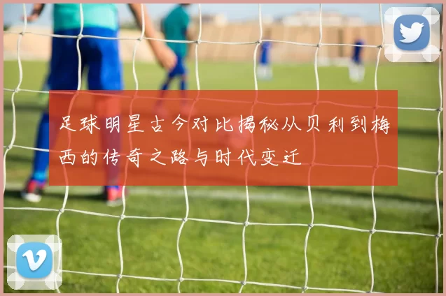 足球明星古今对比揭秘从贝利到梅西的传奇之路与时代变迁