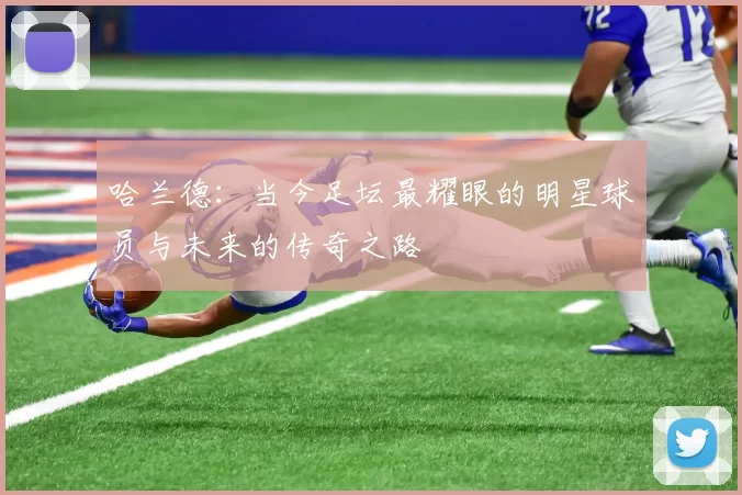 哈兰德：当今足坛最耀眼的明星球员与未来的传奇之路