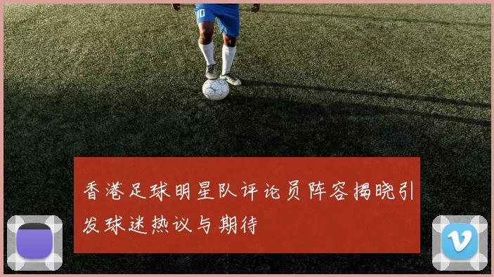 香港足球明星队评论员阵容揭晓引发球迷热议与期待