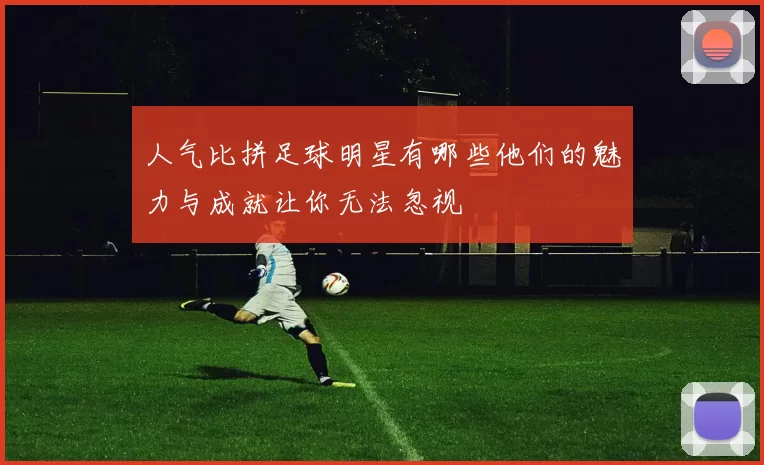 人气比拼足球明星有哪些他们的魅力与成就让你无法忽视