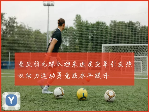 重庆羽毛球队迎来速度变革引发热议助力运动员竞技水平提升