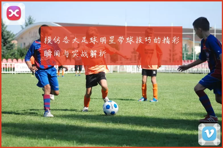 模仿各大足球明星带球技巧的精彩瞬间与实战解析