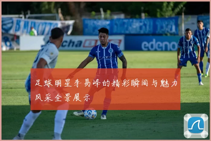 足球明星李易峰的精彩瞬间与魅力风采全景展示