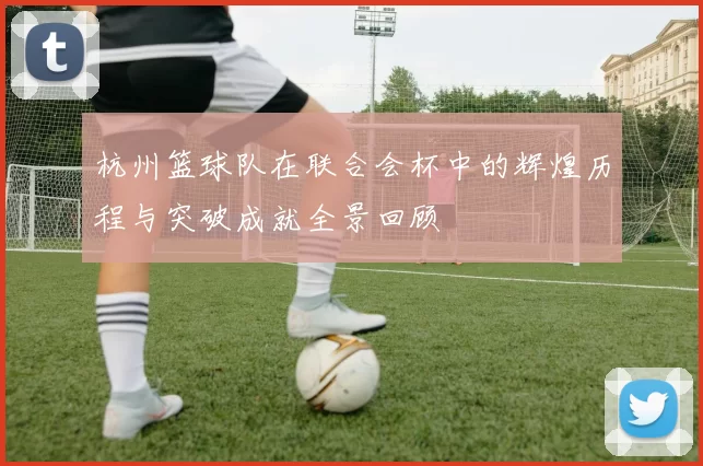 杭州篮球队在联合会杯中的辉煌历程与突破成就全景回顾