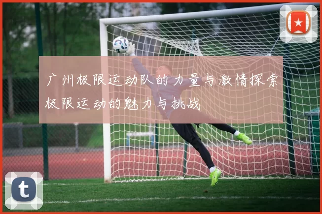 广州极限运动队的力量与激情探索极限运动的魅力与挑战