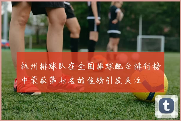 杭州排球队在全国排球配合排行榜中荣获第七名的佳绩引发关注