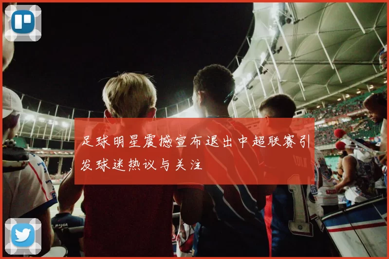足球明星震撼宣布退出中超联赛引发球迷热议与关注