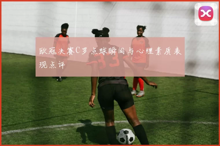 欧冠决赛C罗点球瞬间与心理素质表现点评