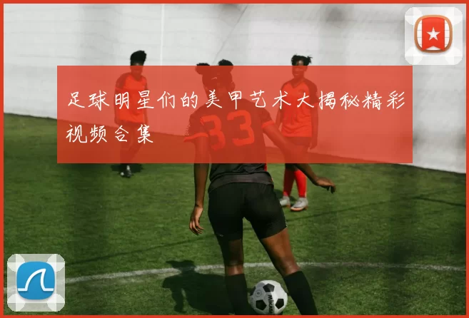 足球明星们的美甲艺术大揭秘精彩视频合集