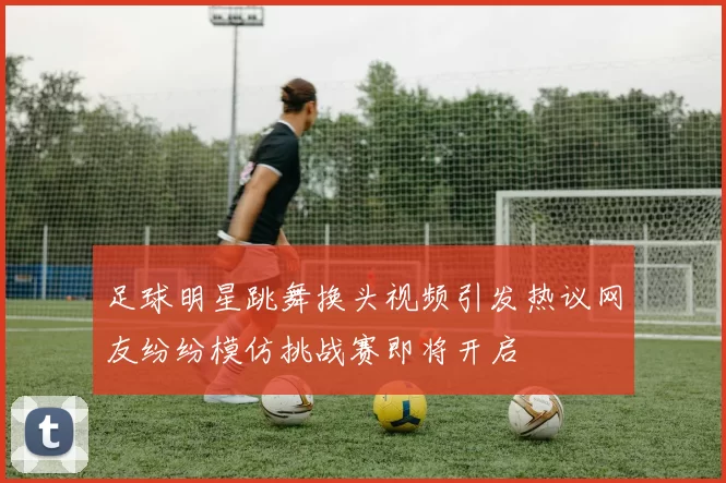 足球明星跳舞换头视频引发热议网友纷纷模仿挑战赛即将开启