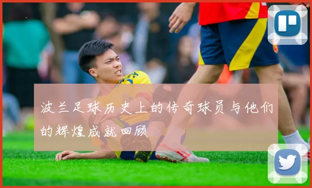 波兰足球历史上的传奇球员与他们的辉煌成就回顾