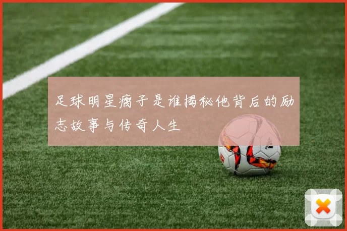 足球明星瘸子是谁揭秘他背后的励志故事与传奇人生