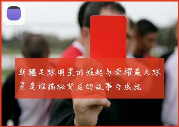 新疆足球明星的崛起与荣耀最火球员是谁揭秘背后的故事与成就