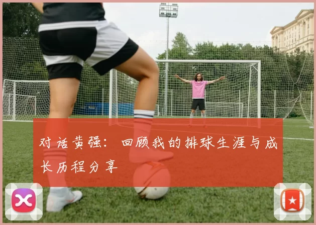 对话黄强：回顾我的排球生涯与成长历程分享