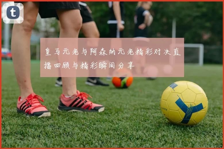 皇马元老与阿森纳元老精彩对决直播回顾与精彩瞬间分享