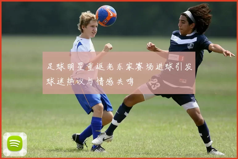 足球明星重返老东家赛场进球引发球迷热议与情感共鸣