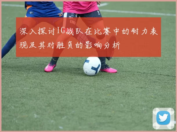 深入探讨IG战队在比赛中的耐力表现及其对胜负的影响分析