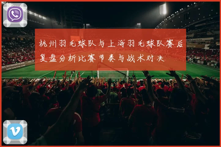 杭州羽毛球队与上海羽毛球队赛后复盘分析比赛节奏与战术对决
