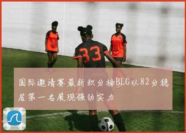 国际邀请赛最新积分榜BLG以82分稳居第一名展现强劲实力