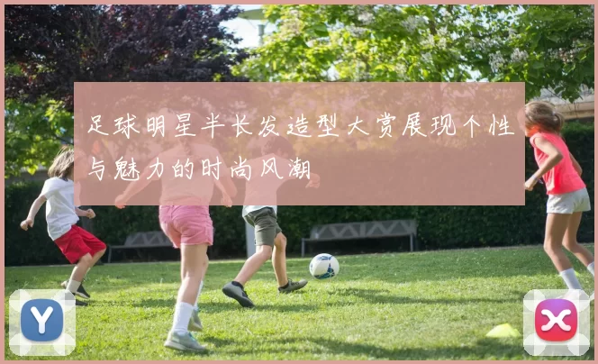 足球明星半长发造型大赏展现个性与魅力的时尚风潮