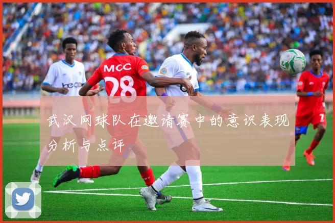 武汉网球队在邀请赛中的意识表现分析与点评