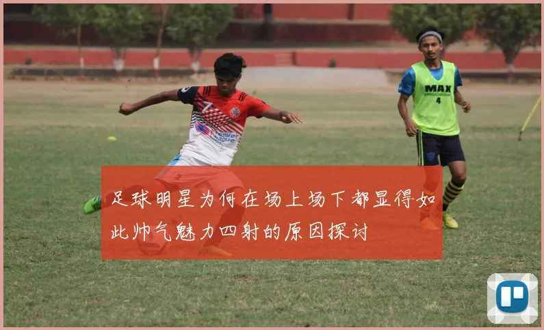 足球明星为何在场上场下都显得如此帅气魅力四射的原因探讨
