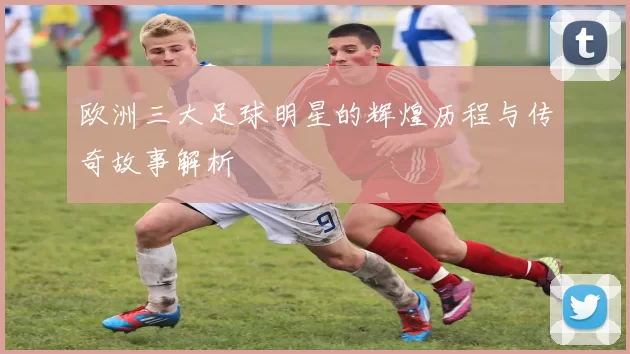 欧洲三大足球明星的辉煌历程与传奇故事解析