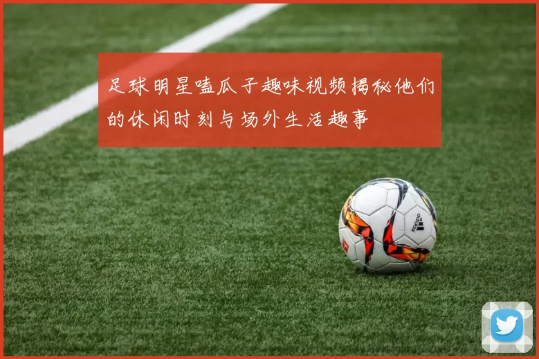 足球明星嗑瓜子趣味视频揭秘他们的休闲时刻与场外生活趣事