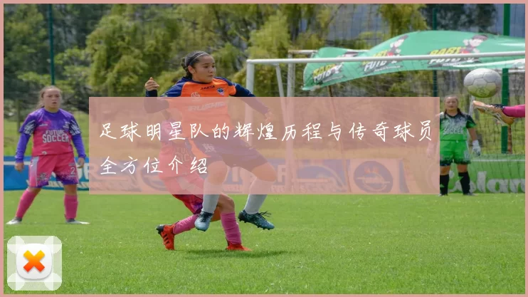 足球明星队的辉煌历程与传奇球员全方位介绍
