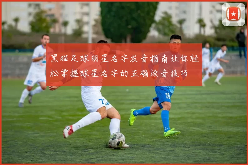 黑猫足球明星名字发音指南让你轻松掌握球星名字的正确读音技巧