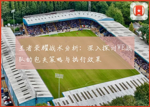 王者荣耀战术分析：深入探讨WE战队的包夹策略与执行效果