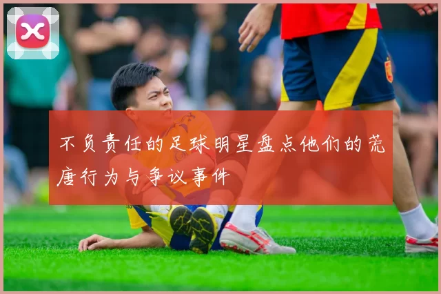 不负责任的足球明星盘点他们的荒唐行为与争议事件