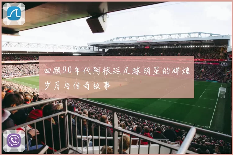 回顾90年代阿根廷足球明星的辉煌岁月与传奇故事