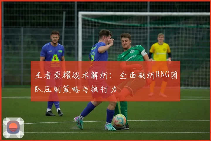 王者荣耀战术解析：全面剖析RNG团队压制策略与执行力