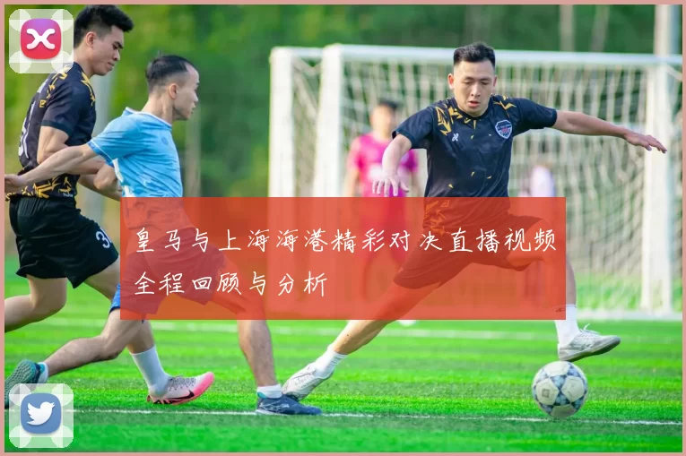 皇马与上海海港精彩对决直播视频全程回顾与分析