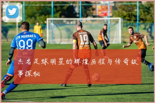 杰名足球明星的辉煌历程与传奇故事探秘