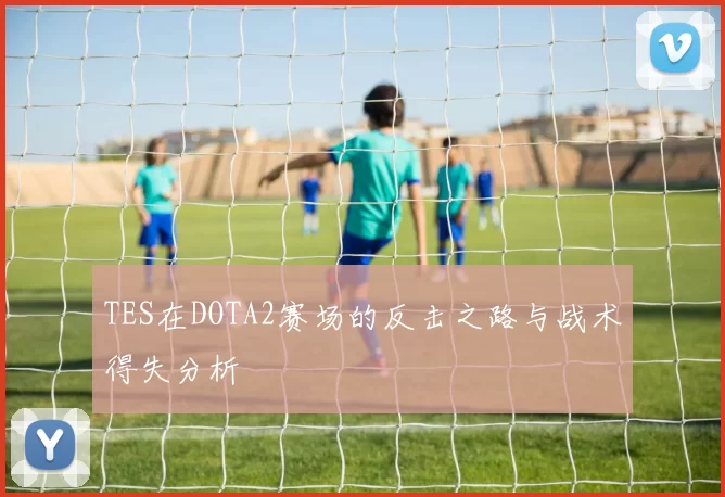 TES在DOTA2赛场的反击之路与战术得失分析