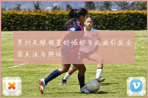 贵州足球明星的崛起与成就引发全国关注与热议