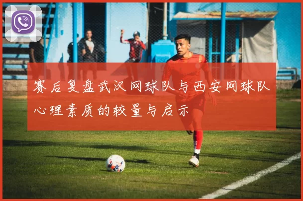 赛后复盘武汉网球队与西安网球队心理素质的较量与启示